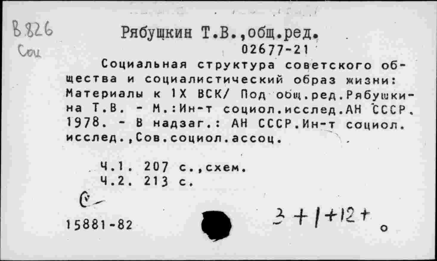 ﻿Рябущкин Т.В.,общ.ред.
Слзи	02677-21
Социальная структура советского общества и социалистический образ жизни: Материалы к IX ВСК/ Под общ.ред.Рябуш кина Т.В. - М.:Ин-т социол . иссл ед . АН 'СССР. 1978. - В надзаг.: АН СССР.Ин-т социол. исслед.,Сов.социол.ассоц.
4.1.	207 с.
4.2.	213 с.
15881-82
,схем.
о